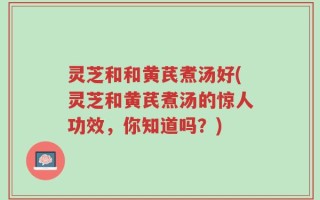 灵芝和和黄芪煮汤好(灵芝和黄芪煮汤的惊人功效，你知道吗？)
