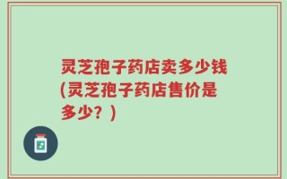 灵芝孢子药店卖多少钱(灵芝孢子药店售价是多少？)