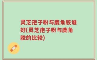 灵芝孢子粉与鹿角胶谁好(灵芝孢子粉与鹿角胶的比较)