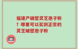 福建产破壁灵芝孢子粉？哪里可以买到正宗的灵芝破壁孢子粉