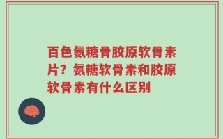 百色氨糖骨胶原软骨素片？氨糖软骨素和胶原软骨素有什么区别
