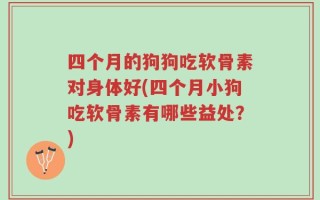 四个月的狗狗吃软骨素对身体好(四个月小狗吃软骨素有哪些益处？)