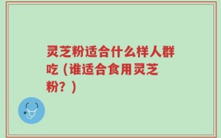 灵芝粉适合什么样人群吃 (谁适合食用灵芝粉？)