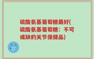 硫酸氨基葡萄糖最好(硫酸氨基葡萄糖：不可或缺的关节保健品)
