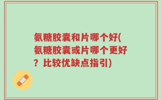 氨糖胶囊和片哪个好(氨糖胶囊或片哪个更好？比较优缺点指引)
