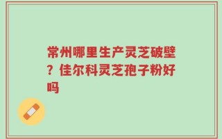 常州哪里生产灵芝破壁？佳尔科灵芝孢子粉好吗