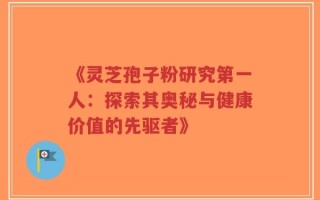 《灵芝孢子粉研究第一人：探索其奥秘与健康价值的先驱者》