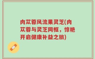 肉苁蓉风流果灵芝(肉苁蓉与灵芝同框，惊艳开启健康补益之旅)