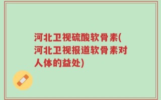 河北卫视硫酸软骨素(河北卫视报道软骨素对人体的益处)