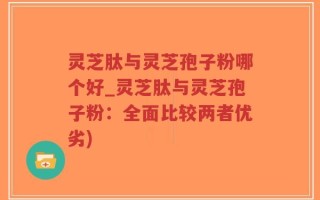 灵芝肽与灵芝孢子粉哪个好_灵芝肽与灵芝孢子粉：全面比较两者优劣)