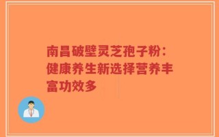 南昌破壁灵芝孢子粉：健康养生新选择营养丰富功效多