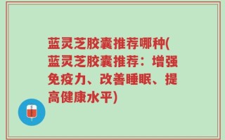 蓝灵芝胶囊推荐哪种(蓝灵芝胶囊推荐：增强免疫力、改善睡眠、提高健康水平)
