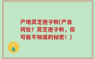 产地灵芝孢子粉(产自何处？灵芝孢子粉，你可能不知道的秘密！)