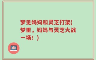 梦见妈妈和灵芝打架(梦里，妈妈与灵芝大战一场！)
