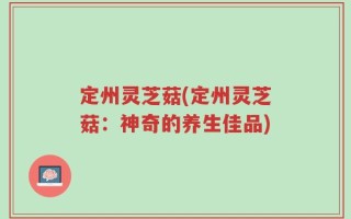 定州灵芝菇(定州灵芝菇：神奇的养生佳品)