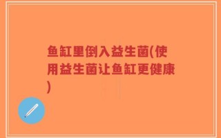 鱼缸里倒入益生菌(使用益生菌让鱼缸更健康)