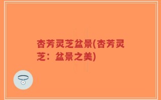 杏芳灵芝盆景(杏芳灵芝：盆景之美)