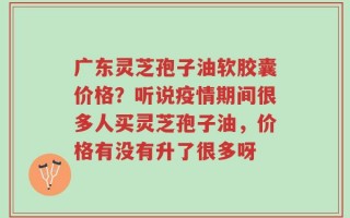 广东灵芝孢子油软胶囊价格？听说疫情期间很多人买灵芝孢子油，价格有没有升了很多呀