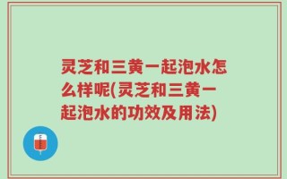 灵芝和三黄一起泡水怎么样呢(灵芝和三黄一起泡水的功效及用法)