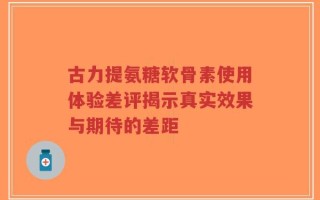 古力提氨糖软骨素使用体验差评揭示真实效果与期待的差距