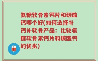 氨糖软骨素钙片和碳酸钙哪个好(如何选择补钙补软骨产品：比较氨糖软骨素钙片和碳酸钙的优劣)