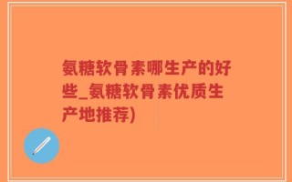 氨糖软骨素哪生产的好些_氨糖软骨素优质生产地推荐)