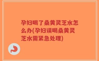孕妇喝了桑黄灵芝水怎么办(孕妇误喝桑黄灵芝水需紧急处理)