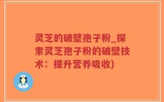 灵芝的破壁孢子粉_探索灵芝孢子粉的破壁技术：提升营养吸收)