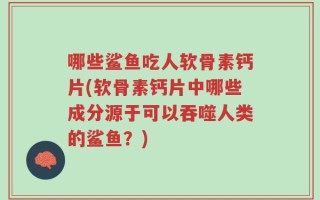 哪些鲨鱼吃人软骨素钙片(软骨素钙片中哪些成分源于可以吞噬人类的鲨鱼？)