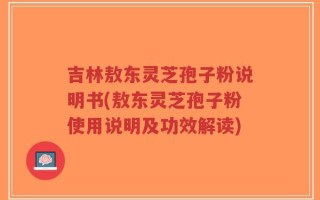 吉林敖东灵芝孢子粉说明书(敖东灵芝孢子粉使用说明及功效解读)
