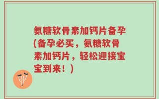 氨糖软骨素加钙片备孕(备孕必买，氨糖软骨素加钙片，轻松迎接宝宝到来！)