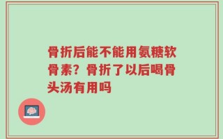 骨折后能不能用氨糖软骨素？骨折了以后喝骨头汤有用吗