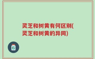 灵芝和树黄有何区别(灵芝和树黄的异同)