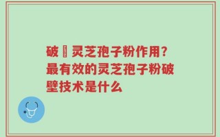 破壂灵芝孢子粉作用？最有效的灵芝孢子粉破壁技术是什么