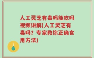人工灵芝有毒吗能吃吗视频讲解(人工灵芝有毒吗？专家教你正确食用方法)