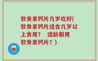 软骨素钙片几岁吃好(软骨素钙片适合几岁以上食用？  适龄服用软骨素钙片？)