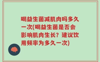 喝益生菌减肌肉吗多久一次(喝益生菌是否会影响肌肉生长？建议饮用频率为多久一次)