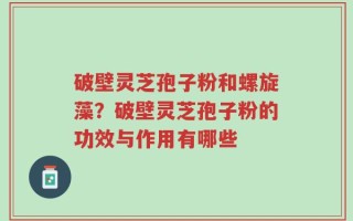 破壁灵芝孢子粉和螺旋藻？破壁灵芝孢子粉的功效与作用有哪些