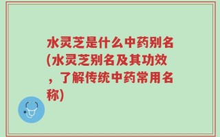 水灵芝是什么中药别名(水灵芝别名及其功效，了解传统中药常用名称)