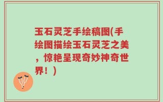 玉石灵芝手绘稿图(手绘图描绘玉石灵芝之美，惊艳呈现奇妙神奇世界！)