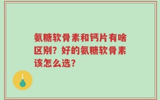 氨糖软骨素和钙片有啥区别？好的氨糖软骨素该怎么选？