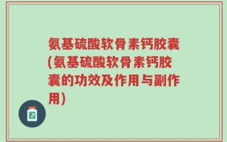 氨基硫酸软骨素钙胶囊(氨基硫酸软骨素钙胶囊的功效及作用与副作用)