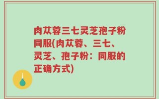 肉苁蓉三七灵芝孢子粉同服(肉苁蓉、三七、灵芝、孢子粉：同服的正确方式)
