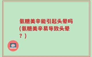氨糖美辛能引起头晕吗(氨糖美辛易导致头晕？)