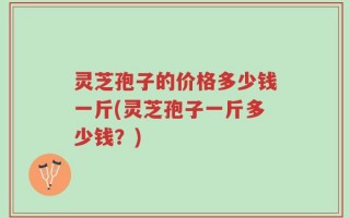 灵芝孢子的价格多少钱一斤(灵芝孢子一斤多少钱？)