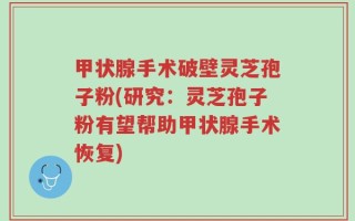甲状腺手术破壁灵芝孢子粉(研究：灵芝孢子粉有望帮助甲状腺手术恢复)