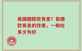 美国糖胺软骨素？氨糖软骨素的作用，一般吃多少为好