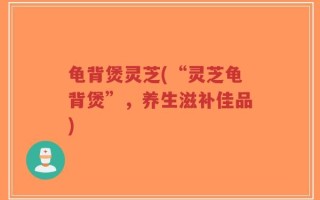 龟背煲灵芝(“灵芝龟背煲”，养生滋补佳品)