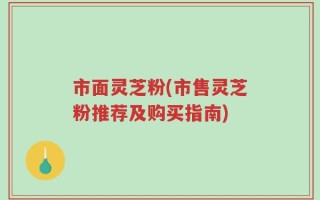 市面灵芝粉(市售灵芝粉推荐及购买指南)