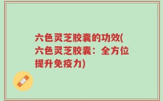 六色灵芝胶囊的功效(六色灵芝胶囊：全方位提升免疫力)